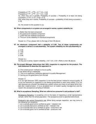 Probability of 1
st
F + 2
nd
S = 0.7 * 0.6 = 0.42
Probability of 1
st
F + 2
nd
F = 0.7 * 0.4 = 0.28
So, when they are in parallel, Probability of success = Probability of at least one being
successful = 0.18 + 0.12 + 0.42 = 0.72
And, when they are in series, Probability of success = probability of both being successful =
0.18]
So, the answer to this question is (a).
96. When components in a system are arranged in series, system reliability be:
a. Better than the best component
b. As good as the weakest component
c. Lower than the weakest component
d. The sum of the reliability of individual components
Answer is c (True, please refer to the logic of item 96 above)
97. An electronic component had a reliability of 0.90. Two of these components are
arranged in series in a sub-assembly. The system reliability for the sub-assembly is:
a. 0.90
b. 1.80
c. 0.81
d. 0.99.
Answer is c
As they are in series, System reliability = 0.9 * 0.9 = 0.81. (Refer to item 96 above)
98. The project Manager determines that 100% inspection is required for the product. The
best statement to describe this approach is:
A. This is best proven method to ensure quality
B. No defect will go undetected
C. This is an expensive ineffective approach to quality Management.
D. Sorting out the good items from the bad
Answer: C
A is not right because 100% inspection is not the best proven method to ensure quality. B
is not true because an inspection is not always guaranteed to catch every defect. D is not
right because you shouldn't be designing a system where you have to sort good items from
bad after implementation. C is an accepted norm of modern quality management and the
reason why acceptance sampling is followed.
99. What is acceptance Sampling. What are referred as consumer's and producer’s risk?
Acceptance Sampling: is accepting a lot on the basis of inspecting a small representative
sample, rather than the whole population. The acceptance level is specified beforehand.
Producer's risk versus Consumer's risk: While doing sample inspection, we may come to
the following four situations:
1. Lot is actually good and is certified as good – nobody’s risk
2. Lot is actually bad and is certified as bad – nobody’s risk
3. Lot is actually bad, but is certified as good – consumer's risk
4. Lot is actually good, but is certified as bad – producer's risk
 