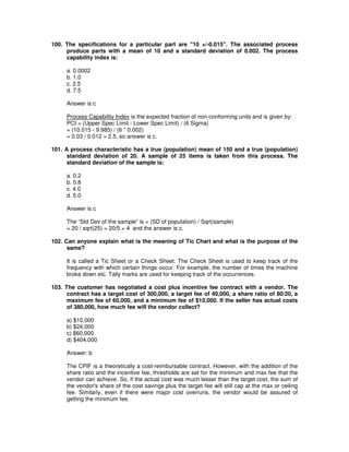 100. The specifications for a particular part are "10 +/-0.015". The associated process
produce parts with a mean of 10 and a standard deviation of 0.002. The process
capability index is:
a. 0.0002
b. 1.0
c. 2.5
d. 7.5
Answer is c
Process Capability Index is the expected fraction of non-conforming units and is given by:
PCI = (Upper Spec Limit - Lower Spec Limit) / (6 Sigma)
= (10.015 - 9.985) / (6 * 0.002)
= 0.03 / 0.012 = 2.5, so answer is c.
101. A process characteristic has a true (population) mean of 150 and a true (population)
standard deviation of 20. A sample of 25 items is taken from this process. The
standard deviation of the sample is:
a. 0.2
b. 0.8
c. 4.0
d. 5.0
Answer is c
The “Std Dev of the sample” is = (SD of population) / Sqrt(sample)
= 20 / sqrt(25) = 20/5 = 4 and the answer is c.
102. Can anyone explain what is the meaning of Tic Chart and what is the purpose of the
same?
It is called a Tic Sheet or a Check Sheet. The Check Sheet is used to keep track of the
frequency with which certain things occur. For example, the number of times the machine
broke down etc. Tally marks are used for keeping track of the occurrences.
103. The customer has negotiated a cost plus incentive fee contract with a vendor. The
contract has a target cost of 300,000, a target fee of 40,000, a share ratio of 80/20, a
maximum fee of 60,000, and a minimum fee of $10,000. If the seller has actual costs
of 380,000, how much fee will the vendor collect?
a) $10,000
b) $24,000
c) $60,000
d) $404,000
Answer: b
The CPIF is a theoretically a cost-reimbursable contract. However, with the addition of the
share ratio and the incentive fee, thresholds are set for the minimum and max fee that the
vendor can achieve. So, if the actual cost was much lesser than the target cost, the sum of
the vendor's share of the cost savings plus the target fee will still cap at the max or ceiling
fee. Similarly, even if there were major cost overruns, the vendor would be assured of
getting the minimum fee.
 