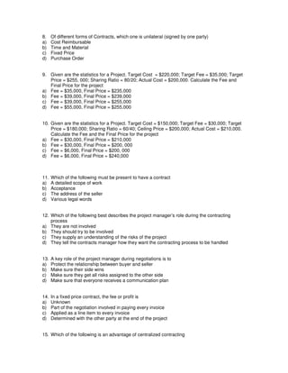8. Of different forms of Contracts, which one is unilateral (signed by one party)
a) Cost Reimbursable
b) Time and Material
c) Fixed Price
d) Purchase Order
9. Given are the statistics for a Project. Target Cost = $220,000; Target Fee = $35,000; Target
Price = $255, 000; Sharing Ratio = 80/20; Actual Cost = $200,000. Calculate the Fee and
Final Price for the project
a) Fee = $35,000, Final Price = $235,000
b) Fee = $39,000, Final Price = $239,000
c) Fee = $39,000, Final Price = $255,000
d) Fee = $55,000, Final Price = $255,000
10. Given are the statistics for a Project. Target Cost = $150,000; Target Fee = $30,000; Target
Price = $180,000; Sharing Ratio = 60/40; Ceiling Price = $200,000; Actual Cost = $210,000.
Calculate the Fee and the Final Price for the project
a) Fee = $30,000, Final Price = $210,000
b) Fee = $30,000, Final Price = $200, 000
c) Fee = $6,000, Final Price = $200, 000
d) Fee = $6,000, Final Price = $240,000
11. Which of the following must be present to have a contract
a) A detailed scope of work
b) Acceptance
c) The address of the seller
d) Various legal words
12. Which of the following best describes the project manager’s role during the contracting
process
a) They are not involved
b) They should try to be involved
c) They supply an understanding of the risks of the project
d) They tell the contracts manager how they want the contracting process to be handled
13. A key role of the project manager during negotiations is to
a) Protect the relationship between buyer and seller
b) Make sure their side wins
c) Make sure they get all risks assigned to the other side
d) Make sure that everyone receives a communication plan
14. In a fixed price contract, the fee or profit is
a) Unknown
b) Part of the negotiation involved in paying every invoice
c) Applied as a line item to every invoice
d) Determined with the other party at the end of the project
15. Which of the following is an advantage of centralized contracting
 