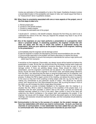 involve any estimation of the probability of a risk or the impact. Qualitative Analysis involves
a broad determination of the probability and impact of risks, but I would argue that there is
no "measurement" done in qualitative analysis.
106. When there is uncertainty associated with one or more aspects of the project, one of
the first steps to take is to:
a. Revise project plan
b. Conduct a risk-benefit analysis
c. Conduct a needs analysis
d. Increase the estimated cost of the project
I would pick B - conduct a risk benefit analysis, because the first thing you want to do is
understand the nature of the risk. How you respond this analysis may result in any of the
other three actions.
107. One of the engineers on your team performs a presentation to a perspective client
about a proposed design. In answering questions, the engineer reveals that she
does not agree with the way in which this system is engineered during the
presentation. What are your options as the project manager of the engineer, listening
to the presentation?
a) Immediately stop the engineer and do damage control
b) Ask the engineer to explain the discrepancy and what recommendations she can offer
c) Communicate openness to the problem and lead a discussion to resolve the issues
d) Rephrase the problem to ensure that everyone understands the various major points and
solicit input from everyone
A would be my first response. Presumably, any design issues will be hashed out before this
presentation is made. As the PM, you should know why the design choices were made and
should be able to answer the engineer's concerns directly to the client as part of your
damage control. If there are pending design issues, these should be noted in the
presentation, and the engineer's comments can be placed in the context of these noted
issues. B puts the loose cannon engineer in the driver's seat, and solicits design decisions
from the client. I am assuming that the client is using the project team for it's expertise, and
as such should not be involved in these decisions. C again involves the client in the design
process. D allows the PM to regain control of the meeting, and allows the client to respond
to the issue so they don't think anything is being swept under the rug, but the PM is not
making any commitment to any particular course of action. This would be my second
choice, and I would do this if the client pressed the issue. Still, by airing the issue in front of
the client, you will increase the client's angst about the project.
The PM needs to provide immediate feedback to the engineer after the meeting in a
situation like this. When a client is depending on the expertise of the project team, it is
imperative that the team provides a uniform face to the client, and that all conflict be
resolved internally instead of in front of the client. Open conflict in front of the client will
undermine the client's confidence in the project team and jeopardize the project. If the
engineer has issues with the design, those should be discussed openly at internal project
meetings, and resolution should be reached internally, and then everybody should abide by
the resolution.
108. Communication is the key to the success of a project. As the project manager, you
have four stakeholders with whom you need to communicate. As such, you have six
channels of communication. A new stakeholder has been added that you also need
to communicate with. How many communication channels do you have now?
A. 7
 
