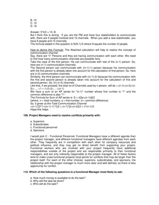 B. 10
C. 12
D. 16
Answer: 5*4/2 = 10, B.
But I think this is wrong. If you are the PM and have four stakeholders to communicate
with, there are 5 people involved and 10 channels. When you add a new stakeholder, you
have 6 people and 15 channels.
The formula stated in this question is N(N-1)/2 where N equals the number of people.
How to derive this Formula: The Attached calculation will help to realize the concept of
communication channel.
Say, there are “n” Persons and they are having communication with each other. We need
to find how many communication channels are possible here.
Take the case of the first person. He can communicate with rest of the (n-1) person. So,
here are (n-1) communication channels.
The Second person can communicate with ((n-1)-1) person because his communication
with the first person is already taken into account for the calculation of first person. So, here
are (n-2) communication channels.
Similarly, the third person can communicate with ((n-1)-2) because his communication with
the first and second person is already taken into account for the calculation of first and
second person. So, it’s (n-3) channels.
Like that, if we proceed, the total no of Channels used by n person, will be = (n-1)+(n-2)+(n-
3)+......+1 = 1+2+3+.....+(n-1)
We have a sum of an AP series for "(n-1)" number whose first number is "1" and the
common difference is also "1".
The Formula for Sum of AP series is: S = n[2a+(n-1)d]/2
(where, n = total numbers, a = first number, d = common difference)
So, it gives us the Total Communication Channel
=(n-1)*[2*1+((n-1)-1)*1]/2 = (n-1)*[2+(n-2)]/2 = n*(n-1)/2
Hope this helps.
109. Project Managers need to resolve conflicts primarily with:
a. Superiors
b. Subordinates
c. Functional personnel
d. Sponsors
I would pick C - Functional Personnel. Functional Managers have a different agenda than
the project manager, and different functional managers have different agendas from each
other. They frequently are in competition with each other for company resources and
political influence, and they may get no direct benefit from supporting your project.
Functional workers who are involved with your project frequently have additional
responsibilities outside of the project and are responsible primarily to their functional
managers, and are only indirectly responsible to the project manager. All of these factors
tend to make cross-functional projects focal points for conflicts that may be larger than the
project itself. For each of the other choices: superiors, subordinates, and sponsors, the
relationship with the project manager is much more clear and well defined, so there is less
opportunity for conflict.
110. Which of the following questions is a functional Manager most likely to ask:
a. How much money is available to do the task?
b. Why will the task be done?
c. Who will do the task?
 