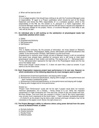 d. When will the task be done?
Answer: c
‘A’ is a budget question that should have nothing to do with the Functional Manager's area
of responsibility. ‘B’ again is a Project Justification which should be part of the Scope
Statement and hence the PM's responsibility ‘D’ is a schedule question, which is the
responsibility of the PM. So, the answer is ‘C’, because in a matrix organization, the
Functional Manager holds the resources and the PM will have to request and negotiate for
the resources needed for the project. Hence, a Functional Manager is most likely to ask
"who will do the task".
111. An individual who is still working on the satisfaction of physiological needs had
essentially satisfied which needs:
a. Safety
b. Empowerment/Authority
c. Self preservation
d. Self Esteem
Answer C
This is slightly confusing. By the process of elimination, we know (based on Maslow's
Hierarchy of Needs - Physiological, Safety, Social, Self-Esteem and Self-Actualization) that
"Safety" is the second level. Similarly, Self-Esteem is at the fourth level.
Empowerment or authority (even though not part of Maslow's theory) is still not something
that would have already been satisfied for someone who is still trying to meet basic
physiological needs of food, shelter and clothing. This leaves only ‘C’ – Self-preservation.
To me, self-preservation represents the high end of the Physiological needs and the low
end of the Safety need.
Hence even though I would choose ‘C’, it does not seem like a clear-cut answer. It just
seems to be the best choice.
112. Each Organization measures project team performance in its own way. However on
which combination of the following objectives do most managers seem to agree?
a. Achievement of technical specification and staying within budget
b. Achievement of technical specifications, staying within budget, on time performance and
team members’ professional growth
c. Achievement of technical specifications, on time performance and staying with budget
d. Staying within budget and on time performance
Answer is c
“Project Team Performance” surely will not be right if project result does not maintain
‘technical specification’ (it’s a Scope) – hence choice D is out. Other two important
components of Triple Constraints are Time and Cost. Choice A has only Scope and Cost.
All three (Scope, Time and Cost) are covered in choice C and B. But many organization
may not give much importance to the fourth factor – ‘Team members’ professional growth’
– of choice B, as the project may be done under contract and buyer company may not be
interested on this aspect, at all. Hence, the right choice is C.
113. The Project Manager's ability to influence others using power derived from the same
source as Reward Power, is called:
a. De facto Authority
b. Charter Authority
c. Penalty Power
d. Referent power
 