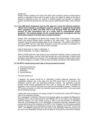 Answer is C
Reward Power is based on the right of the PM to offer rewards to others for doing what is
wanted or expected of them and to be able to deny the reward for failing to do what is
desired or expected of them. So "reward" is "positive reward" and "penalty" is "negative
reward" and both are derived from the same source called Reward Power. Hence Answer
C.
114. In the PMP Exam Preparation book by ESI, page 5-9 I found the following sentence:
"Monte Carlo analysis is considered a superior approach to analyzing the schedule
when compared to PERT and CPM. This is true because PERT and CPM fail to
account for path convergence and, as a result, tend to underestimate project
durations". Can anybody explain me the concept about path convergence and why
Monte Carlo analysis is the best way to analyze schedule?
Answer: Path convergence and Monte Carlo analyze Path convergence, in this context,
means that several different paths converge to the same node. From a probabilistic
viewpoint, there are several possible paths for the critical path. The problem with CPM, or
with using PERT with the "most likely" estimates, is that only one path is considered. For
example, consider a project with only two tasks in parallel:
Task A: Pessimistic: 5, Likely: 4, Optimistic: 3
Task B: Pessimistic: 10, Likely: 3, Optimistic: 2
PERT or CPM would say Task A was on the critical path. However, there's a chance that
Task B will take longer, and that Task B will actually be on the critical path. A Monte Carlo
simulation would take this into account. This is especially important in large projects where
the network diagram is complex. A Monte Carlo simulation can identify "near critical" paths.
115. An RFP is issued during which step in the procurement process?
a. Procurement Planning
b. Solicitation Planning
c. Solicitation
d. Source selection
The book Answer is b.
I disagree; the answer should be C. Solicitation involves obtaining responses from
prospective proposer. So, if this were true, the RFP would have to be issued in the
solicitation process NOT the Solicitation Planning Process. The solicitation planning
process would involve developing the RFP prior to issuing the RFP to prospective
proposers. In fact, the RFP document is an input into the solicitation process. Therefore, an
RFP cannot be issued until after the solicitation planning process which in this case would
be the solicitation process.
I agree with most of what you are saying, except for the piece that is about RFP being an
input to the solicitation process.
As I understood it, Solicitation Planning is the process where you prepare the Request for
Proposal (RFP). And as documented in the PMBOK, RFP is an output of the Solicitation
Planning process. So, even though issuing an RFP is the last process of Solicitation
Planning, it still belongs there. It is a deliverable of Solicitation Planning. Solicitation is the
process where we get the response to the RFP or the "Proposal" from the various qualified
vendors. So, the input to the Solicitation process is the "response to the RFP" and not the
"RFP". The PMBOK categorizes both the output of the Solicitation Planning process and
the input to the Solicitation process under the general "Procurement Documents" heading.
 