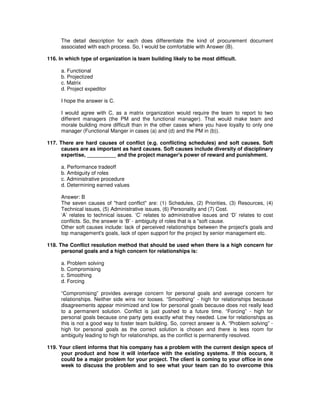 The detail description for each does differentiate the kind of procurement document
associated with each process. So, I would be comfortable with Answer (B).
116. In which type of organization is team building likely to be most difficult.
a. Functional
b. Projectized
c. Matrix
d. Project expeditor
I hope the answer is C.
I would agree with C, as a matrix organization would require the team to report to two
different managers (the PM and the functional manager). That would make team and
morale building more difficult than in the other cases where you have loyalty to only one
manager (Functional Manger in cases (a) and (d) and the PM in (b)).
117. There are hard causes of conflict (e.g. conflicting schedules) and soft causes. Soft
causes are as important as hard causes. Soft causes include diversity of disciplinary
expertise, __________ and the project manager's power of reward and punishment.
a. Performance tradeoff
b. Ambiguity of roles
c. Administrative procedure
d. Determining earned values
Answer: B
The seven causes of "hard conflict" are: (1) Schedules, (2) Priorities, (3) Resources, (4)
Technical issues, (5) Administrative issues, (6) Personality and (7) Cost.
‘A’ relates to technical issues. ‘C’ relates to administrative issues and ‘D’ relates to cost
conflicts. So, the answer is ‘B’ - ambiguity of roles that is a "soft cause.
Other soft causes include: lack of perceived relationships between the project's goals and
top management's goals, lack of open support for the project by senior management etc.
118. The Conflict resolution method that should be used when there is a high concern for
personal goals and a high concern for relationships is:
a. Problem solving
b. Compromising
c. Smoothing
d. Forcing
“Compromising” provides average concern for personal goals and average concern for
relationships. Neither side wins nor looses. “Smoothing” - high for relationships because
disagreements appear minimized and low for personal goals because does not really lead
to a permanent solution. Conflict is just pushed to a future time. “Forcing” - high for
personal goals because one party gets exactly what they needed. Low for relationships as
this is not a good way to foster team building. So, correct answer is A. “Problem solving” -
high for personal goals as the correct solution is chosen and there is less room for
ambiguity leading to high for relationships, as the conflict is permanently resolved.
119. Your client informs that his company has a problem with the current design specs of
your product and how it will interface with the existing systems. If this occurs, it
could be a major problem for your project. The client is coming to your office in one
week to discuss the problem and to see what your team can do to overcome this
 