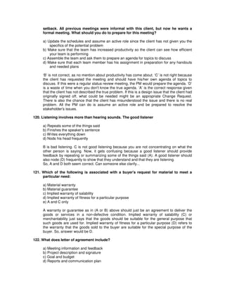setback. All previous meetings were informal with this client, but now he wants a
formal meeting. What should you do to prepare for this meeting?
a) Update the schedules and assume an active role since the client has not given you the
specifics of the potential problem
b) Make sure that the team has increased productivity so the client can see how efficient
your team is performing
c) Assemble the team and ask them to prepare an agenda for topics to discuss
d) Make sure that each team member has his assignment in preparation for any handouts
and needed plans
‘B’ is not correct, as no mention about productivity has come about. ‘C’ is not right because
the client has requested the meeting and should have his/her own agenda of topics to
discuss. If this were a regular status review meeting, the PM would prepare the agenda. ‘D’
is a waste of time when you don't know the true agenda. ‘A’ is the correct response given
that the client has not described the true problem. If this is a design issue that the client had
originally signed off, what could be needed might be an appropriate Change Request.
There is also the chance that the client has misunderstood the issue and there is no real
problem. All the PM can do is assume an active role and be prepared to resolve the
stakeholder's issues.
120. Listening involves more than hearing sounds. The good listener
a) Repeats some of the things said
b) Finishes the speaker's sentence
c) Writes everything down
d) Nods his head frequently
B is bad listening. C is not good listening because you are not concentrating on what the
other person is saying. Now, it gets confusing because a good listener should provide
feedback by repeating or summarizing some of the things said (A). A good listener should
also node (D) frequently to show that they understand and that they are listening.
So, A and D both seem correct. Can someone else clarify...
121. Which of the following is associated with a buyer's request for material to meet a
particular need:
a) Material warranty
b) Material guarantee
c) Implied warranty of salability
d) Implied warranty of fitness for a particular purpose
e) A and C only
A warranty or guarantee as in (A or B) above should just be an agreement to deliver the
goods or services in a non-defective condition. Implied warranty of salability (C) or
merchantability just says that the goods should be suitable for the general purpose that
such goods are used for. Implied warranty of fitness for a particular purpose (D) refers to
the warranty that the goods sold to the buyer are suitable for the special purpose of the
buyer. So, answer would be D.
122. What does letter of agreement include?
a) Meeting information and feedback
b) Project description and signature
c) Goal and budget
d) Reports and communication plan
 