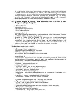 As I understand it, Memorandum of Understanding (MOU) and Letter of Intent/Agreement
(LOI/LOA) are all pre-contract agreement that will authorize the beginning of work before
the actual contract is signed. I would think that a LOA should have the goal and the budget,
indicating how much money is available to begin the work. So answer is C. The answer
cannot be A or D, because that does not authorize the beginning of work. B or the actual
project description and the signature should be part of the actual contract.
123. A project Manager is creating a Risk Management Plan. What step of Risk
Management is Project Manager in?
A. Risk identification
B. Risk quantification
C. Risk Response Development
D. Risk Response Control
Answer provided is C.
How is that possible? I understanding is RMP is developed in Risk Management Planning
per PMBOK 2000ed. Please give your feedbacks.
According to PMBOK page 38 and page 128, the output from the Risk Management
Planning Process is the Risk Management Plan. Therefore, developing the Risk
Management Plan is done during the planning stage. The Risk Management Plan is the
"...process of deciding how to approach and plan the risk management activities for a
project" (PMBOK page 129). Clearly, the answer to the question is incorrect.
124. Constructive team roles include:
A. Encourager, initiator and gatekeeper.
B. Information giver, devil's advocate and clarifier.
C. Withdrawer, harmonizer and blocker.
D. Summarizer, recognition seeker and information seeker.
Correct Answer: A
Constructive and destructive are team roles that indicate how your attitude effects overall
team development. A constructive team role is one that helps team development and a
destructive one is that which hampers team development.
Accordingly, Constructive team roles are:
1. Initiator - lets do this
2. Information seeker - don't we have better information?
3. Information giver - My experience has been that...
4. Encourager - Mary, that was very helpful
5. Clarifiers - I believe we are saying that....
6. Gate Keeper - We have not heard Mary's opinion on this issue yet. What do you think,
Mary?
7. Harmonizer - I believe that we are all saying the same thing
8. Summarizer - I feel that we can now reach an agreement
As opposed to the above positive roles, Destructive team roles are:
1. Aggressor – criticizes and attempts to deflate other
2. Blocker – does not want to listen to what other people say
3. Withdrawer – is withdrawn
4. Recognition seeker – sole purpose is to attract attention and gain recognition
5. Topic jumper – jumps topics
6. Dominator – dominates the discussion
7. Devil's advocate – always pokes hole in other's logic
 