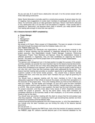 As you can see, B, C and D have a destructive role each. A is the correct answer with all
three roles being constructive
[Note: Devils Advocate is normally used for a constructive purpose. A person plays the role
of negating many suggestions to evoke team members to participate and come up with
ideas. It’s commonly used as an idea generation technique. Hence I feel Devil's Advocate
is not a destructive role. It is true that it can be positive or negative. I have usually seen it
classified as "destructive" just because when used in extreme, you really prevent others
from feeling safe enough to voice their own opinion.]
125. A lessons learned is BEST completed by:
a. Project Manger
b. Team
c. Management
d. Stakeholder.
Answer: D
My answer is B (Team), Rita’s answer is D (Stakeholder). The team (or people in the team)
who went through the project and know the mistakes made, error, etc.
[Ref: PMBOK 2000 page 16]
Project Stakeholders are individuals and organizations, who are actively involved in the
project or whose interests may be positively or negatively affected by the result of the
project execution. Key Stakeholders include: Project Manager, Customer, Performing
Organization, Project Team Members and Sponsor. Since the stakeholders’ interest is
affected (positively or negatively), they are best candidates for capturing the lessons
learned. And please note that the project team is the subset of Project Stakeholders.
[I elaborate it here….]
The sponsor and management are in the best position to judge the success of the project,
and they probably can provide the most important input to the lessons learned documents.
Specifically, you need to find out if they were adequately informed of project issues, what
issues they considered to be important, and if they felt you had the project under control (if
not, why not), and if they feel their business needs were addressed by the project. The
lessons learned meeting also provides an excellent opportunity to get feedback from your
superiors outside of the formal review process. You should have a lessons learned
meeting with them, and invite any senior team members that you might be grooming for
management.
You should have a separate meeting with the team members to find if they were
adequately supported in their efforts to execute the project, and what their perceptions on
the execution of the project were. This is the meeting where you find out how effective you
were as a leader. As their leader and manager, it's your job to give the team members
what they need to perform well, whether it is clear direction, needed resources, motivation,
or a KITA. Also, as you indicate in your question, the team has the most information about
the project execution, and they know about many issues of which (hopefully) everyone
outside the project is ignorant. But by the same token, many team members are
completely oblivious to the business needs of their employers, or to the entire concept of
fitness of use for the client.
You should have yet another meeting with the client to ensure that the end product was
what they expected. They don't necessarily need to get everything they wanted, but there
should be no surprises come the delivery date.
Lessons learned should be gathered from all of these sources, i.e. all of the stakeholders. If
you include only the team members you are limiting the utility of the lessons learned
documents.
[It’s not yet over…]
For the purposes of passing the PMP Exam, look at the first mention of Lessons Learned in
the PMBOK, page 49. Lessons Learned become part of the historical database for the
 