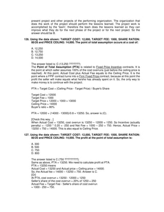present project and other projects of the performing organization. The organization that
does the work of the project should perform the lessons learned. The project work is
accomplished by the 'team', therefore the team does the lessons learned so they can
improve what they do for the next phase of the project or for the next project. So the
answer should be B.
126. Using the data shown: TARGET COST: 12,000, TARGET FEE: 1000, SHARE RATION:
80/20 and PRICE CEILING: 14,000. The point of total assumption occurs at a cost of:
A. 12,250
B. 12,750
C. 13,250
D. 14,000
The answer listed is: C (13,250 ???????)
The Point of Total Assumption (PTA) is related to Fixed Price Incentive contracts. It is
the point at which seller assumes 100% of the cost overruns (just before the ceiling price is
reached). At this point, Actual Cost plus Actual Fee equals to the Ceiling Price. It is the
point where a FPIF contract turns into a Firm Fixed Price contract, because at this point the
profit the seller will make equals what he/she has already spent on it. So, the only way to
make money is to continue with the project.
PTA = Target Cost + (Ceiling Price - Target Price) / Buyer's Share
Target Cost = 12000
Target Fee = 1000
Target Price = 12000 + 1000 = 13000
Ceiling Price = 14000
Buyer's ratio = 80%
PTA = 12000 + (14000 - 13000)/0.8 = 13250. So, answer is (C).
[Check this way…]
When Actual Cost = 13250, cost overrun is 13250 – 12000 = 1250. So Incentive (actually
penalty) = -1250 * 0.20 = -250 and Net Fee = 1000 – 250 = 750. Hence, Actual Price =
13250 + 750 = 14000. This is also equal to Ceiling Price.
127. Using the data shown: TARGET COST: 12,000, TARGET FEE: 1000, SHARE RATION:
80/20 and PRICE CEILING: 14,000. The profit at the point of total assumption is:
A. 300
B. 500
C. 750
D. 800
The answer listed is C (750 ?????????)
Same as above, PTA = 13250. We need to calculate profit at PTA.
PTA = 13250 means
Actual Cost = 13250 and Actual price = Ceiling price = 14000.
So, the Actual fee = 14000 – 13250 = 750. Answer is C.
[Or]
At PTA, cost overrun = 13250 - 12000 = 1250
Seller's share of the cost overrun = 20% of 1250 = 250
Actual Fee = Target Fee - Seller's share of cost overrun
= 1000 - 250 = 750.
 