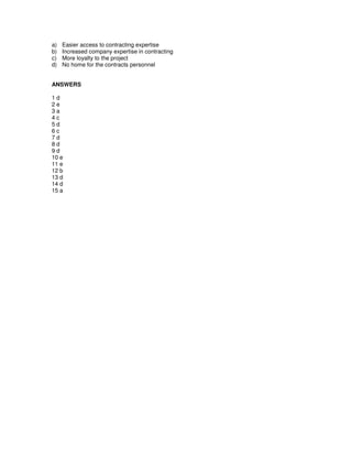 a) Easier access to contracting expertise
b) Increased company expertise in contracting
c) More loyalty to the project
d) No home for the contracts personnel
ANSWERS
1 d
2 e
3 a
4 c
5 d
6 c
7 d
8 d
9 d
10 e
11 e
12 b
13 d
14 d
15 a
 