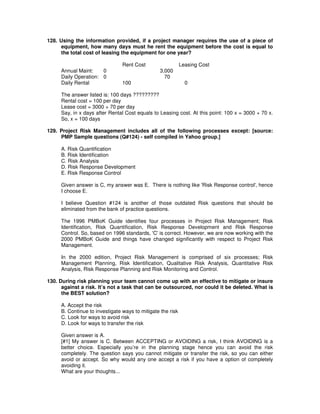 128. Using the information provided, if a project manager requires the use of a piece of
equipment, how many days must he rent the equipment before the cost is equal to
the total cost of leasing the equipment for one year?
Rent Cost Leasing Cost
Annual Maint: 0 3,000
Daily Operation: 0 70
Daily Rental 100 0
The answer listed is: 100 days ?????????
Rental cost = 100 per day
Lease cost = 3000 + 70 per day
Say, in x days after Rental Cost equals to Leasing cost. At this point: 100 x = 3000 + 70 x.
So, x = 100 days
129. Project Risk Management includes all of the following processes except: [source:
PMP Sample questions (Q#124) - self compiled in Yahoo group.]
A. Risk Quantification
B. Risk Identification
C. Risk Analysis
D. Risk Response Development
E. Risk Response Control
Given answer is C, my answer was E. There is nothing like 'Risk Response control', hence
I choose E.
I believe Question #124 is another of those outdated Risk questions that should be
eliminated from the bank of practice questions.
The 1996 PMBoK Guide identifies four processes in Project Risk Management; Risk
Identification, Risk Quantification, Risk Response Development and Risk Response
Control. So, based on 1996 standards, 'C'is correct. However, we are now working with the
2000 PMBoK Guide and things have changed significantly with respect to Project Risk
Management.
In the 2000 edition, Project Risk Management is comprised of six processes; Risk
Management Planning, Risk Identification, Qualitative Risk Analysis, Quantitative Risk
Analysis, Risk Response Planning and Risk Monitoring and Control.
130. During risk planning your team cannot come up with an effective to mitigate or insure
against a risk. It’s not a task that can be outsourced, nor could it be deleted. What is
the BEST solution?
A. Accept the risk
B. Continue to investigate ways to mitigate the risk
C. Look for ways to avoid risk
D. Look for ways to transfer the risk
Given answer is A.
[#1] My answer is C. Between ACCEPTING or AVOIDING a risk, I think AVOIDING is a
better choice. Especially you’re in the planning stage hence you can avoid the risk
completely. The question says you cannot mitigate or transfer the risk, so you can either
avoid or accept. So why would any one accept a risk if you have a option of completely
avoiding it.
What are your thoughts...
 