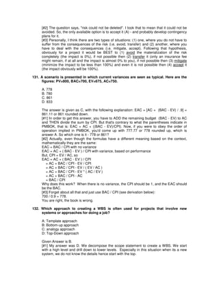 [#2] The question says, "risk could not be deleted". I took that to mean that it could not be
avoided. So, the only available option is to accept it (A) - and probably develop contingency
plans for it.
[#3] Personally, I think there are two types of situations: (1) one, where you do not have to
suffer from the consequences of the risk (i.e. avoid, transfer) and (2) another, where you
have to deal with the consequences (i.e. mitigate, accept). Following that hypothesis,
obviously for a project it would be BEST to (1) avoid the materialization of the risk
completely (the impact is 0%), if not possible then (2) transfer it (only an insurance fee
might remain, if at all and the impact is almost 0% to you), if not possible then (3) mitigate
(minimize the impact to be less than 100%) and even it is not possible then (4) accept it
(the impact obviously will be 100%).
131. A scenario is presented in which current variances are seen as typical. Here are the
figures: PV=800, BAC=700, EV=675, AC=750.
A. 778
B. 780
C. 861
D. 833
The answer is given as C, with the following explanation: EAC = [AC + (BAC - EV) / .9] =
861.11 or 861 rounded down.
[#1] In order to get this answer, you have to ADD the remaining budget (BAC - EV) to AC
and THEN divide the sum by CPI. But that's contrary to what the parentheses indicate in
PMBOK, that is: EAC = AC + ((BAC - EV)/CPI). Now, if you were to obey the order of
operation implied in PMBOK, you'd come up with 777.77 or 778 rounded up, which is
answer A. So which one is it - 778 or 861?
[#2] Actually, even though the formulas have a different meaning based on the context,
mathematically they are the same:
EAC = BAC / CPI with no variance
EAC = AC + ( BAC - EV ) / CPI with variance, based on performance
But, CPI = EV / AC, so
EAC = AC + ( BAC - EV ) / CPI
= AC + BAC / CPI - EV / CPI
= AC + BAC / CPI - EV / ( EV / AC )
= AC + BAC / CPI - EV * ( AC / EV )
= AC + BAC / CPI - AC
= BAC / CPI
Why does this work? When there is no variance, the CPI should be 1, and the EAC should
be the BAC.
[#3] Forget about all that and just use BAC / CPI (see derivation below):
700 / 0.9 = 778.
You are right, the book is wrong.
132. Which approach to creating a WBS is often used for projects that involve new
systems or approaches for doing a job?
A: Template approach
B: Bottom-up approach
C: analogy approach
D: Top-Down approach
Given Answer is B.
[#1] My answer was D. We decompose the scope statement to create a WBS. We start
with a high level and drill down to lower levels. Especially in this situation when its a new
system, we do not know the details hence start with the top.
 