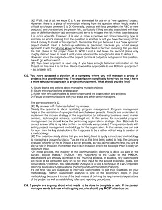 [#2] Well, first of all, we know C & A are eliminated for use on a "new systems" project.
However, there is a piece of information missing from the question which would make it
difficult to choose between B & D. Generally, projects with less precedent (ie R&D or new
products) are characterized by greater risk, particularly if they are also associated with high
cost. A definitive (bottom-up) estimate could serve to mitigate the risk in that case because
it is more accurate. However, it is also a more expensive and time-consuming type of
estimate so what's missing from the question is whether or not you have the luxury of the
time & money to invest in this approach. Remember that just because it is a "new systems"
project doesn't mean a bottom-up estimate is precluded, because you could always
approach it with the Moving Wave technique described in Kerzner, meaning that you take
the first phase of the project down to WBS Level 4 and leave the second phase only
roughly defined down to Level 2 until you've advanced far enough to be able to define it.
However, since the magnitude of the project (in time & budget) is not given in this question,
I would go with answer B.
[#3] Top down approach is used only if you have enough historical information on the
Project. in this case it is not true. Hence it would be appropriate to use Bottom up approach
– so, answer is B.
133. You have accepted a position at a company where you will manage a group of
projects in a coordinated way. The organization specifically hired you to help it have
a more structured approach to project management. What should you do first?
A) Study books and articles about managing multiple projects
B) Study the organizations strategic plan
C) Meet with key stakeholders to better understand the organization and projects
D) Focus on communications with your boss and other senior managers.
The correct answer is C.
[#1] My answer is B. Rationale behind my answer:
Clearly the question is about facilitating program management. Program management
helps in the realization of synergies that exist between projects. Projects are undertaken to
implement the chosen strategy of the organization by addressing business need, market
demand, technological advance, social/legal etc. In this sense, for successful program
management one should know the performing organizations strategic plan. Rationale for
correct answer (this is my take on this - no rationale was provided) The question deals with
setting project management methodology for the organization. In that sense, one can ask
for input from the key stakeholders. But it appears to be a rather indirect way to creation of
a methodology.
[#2] The question clearly states that you are being hired to apply a structured methodology
to managing a group of projects. You are not at this time being asked to help the company
evaluate whether or not to initiate a set of projects, so you cannot assume that you are to
play a role in Initiation. Remember that it is in Initiation where the Strategic Plan is really an
important input.
"On most projects, the majority of the communication planning is done as part of the
earliest project phases." (PMBOK 119) "According to the Guide to the PMBOK,
stakeholders are officially identified in the Planning process. In practice, key stakeholders
will have to be contacted early on to get their input for the project overview, goals, and
deliverables."(Heldman, 60). Stakeholder Analysis is a tool & technique of TWO important
planning processes: Organizational Planning and Communication Planning.
It's not that you are supposed to interview stakeholders to get their feedback on your
methodology. Rather, stakeholder analysis is one of the preliminary steps in your
methodology because it is one of the best means of defining the requirements/expectations
of the project as well as establishing roles and reporting procedures.
134. 2 people are arguing about what needs to be done to complete a task. If the project
manager wants to know what is going on, she should pay MOST attention on:
 