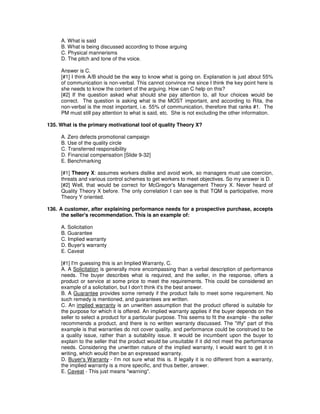 A. What is said
B. What is being discussed according to those arguing
C. Physical mannerisms
D. The pitch and tone of the voice.
Answer is C.
[#1] I think A/B should be the way to know what is going on. Explanation is just about 55%
of communication is non-verbal. This cannot convince me since I think the key point here is
she needs to know the content of the arguing. How can C help on this?
[#2] If the question asked what should she pay attention to, all four choices would be
correct. The question is asking what is the MOST important, and according to Rita, the
non-verbal is the most important, i.e. 55% of communication, therefore that ranks #1. The
PM must still pay attention to what is said, etc. She is not excluding the other information.
135. What is the primary motivational tool of quality Theory X?
A. Zero defects promotional campaign
B. Use of the quality circle
C. Transferred responsibility
D. Financial compensation [Slide 9-32]
E. Benchmarking
[#1] Theory X: assumes workers dislike and avoid work, so managers must use coercion,
threats and various control schemes to get workers to meet objectives. So my answer is D.
[#2] Well, that would be correct for McGregor's Management Theory X. Never heard of
Quality Theory X before. The only correlation I can see is that TQM is participative, more
Theory Y oriented.
136. A customer, after explaining performance needs for a prospective purchase, accepts
the seller's recommendation. This is an example of:
A. Solicitation
B. Guarantee
C. Implied warranty
D. Buyer's warranty
E. Caveat
[#1] I'm guessing this is an Implied Warranty, C.
A. A Solicitation is generally more encompassing than a verbal description of performance
needs. The buyer describes what is required, and the seller, in the response, offers a
product or service at some price to meet the requirements. This could be considered an
example of a solicitation, but I don't think it's the best answer.
B. A Guarantee provides some remedy if the product fails to meet some requirement. No
such remedy is mentioned, and guarantees are written.
C. An implied warranty is an unwritten assumption that the product offered is suitable for
the purpose for which it is offered. An implied warranty applies if the buyer depends on the
seller to select a product for a particular purpose. This seems to fit the example - the seller
recommends a product, and there is no written warranty discussed. The "iffy" part of this
example is that warranties do not cover quality, and performance could be construed to be
a quality issue, rather than a suitability issue. It would be incumbent upon the buyer to
explain to the seller that the product would be unsuitable if it did not meet the performance
needs. Considering the unwritten nature of the implied warranty, I would want to get it in
writing, which would then be an expressed warranty.
D. Buyer's Warranty - I'm not sure what this is. If legally it is no different from a warranty,
the implied warranty is a more specific, and thus better, answer.
E. Caveat - This just means "warning".
 