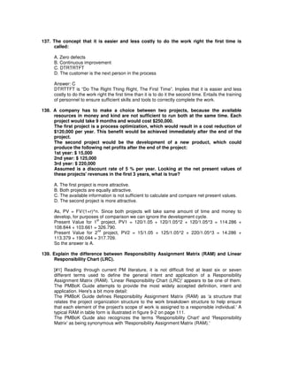 137. The concept that it is easier and less costly to do the work right the first time is
called:
A. Zero defects
B. Continuous improvement
C. DTRTRTFT
D. The customer is the next person in the process
Answer: C
DTRTTFT is “Do The Right Thing Right, The First Time”. Implies that it is easier and less
costly to do the work right the first time than it is to do it the second time. Entails the training
of personnel to ensure sufficient skills and tools to correctly complete the work.
138. A company has to make a choice between two projects, because the available
resources in money and kind are not sufficient to run both at the same time. Each
project would take 9 months and would cost $250,000.
The first project is a process optimization, which would result in a cost reduction of
$120,000 per year. This benefit would be achieved immediately after the end of the
project.
The second project would be the development of a new product, which could
produce the following net profits after the end of the project:
1st year: $ 15,000
2nd year: $ 125,000
3rd year: $ 220,000
Assumed is a discount rate of 5 % per year. Looking at the net present values of
these projects'revenues in the first 3 years, what is true?
A. The first project is more attractive.
B. Both projects are equally attractive.
C. The available information is not sufficient to calculate and compare net present values.
D. The second project is more attractive.
As, PV = FV/(1+r)^n. Since both projects will take same amount of time and money to
develop, for purposes of comparison we can ignore the development cycle.
Present Value for 1
st
project, PV1 = 120/1.05 + 120/1.05^2 + 120/1.05^3 = 114.286 +
108.844 + 103.661 = 326.790.
Present Value for 2
nd
project, PV2 = 15/1.05 + 125/1.05^2 + 220/1.05^3 = 14.286 +
113.379 + 190.044 = 317.709.
So the answer is A.
139. Explain the difference between Responsibility Assignment Matrix (RAM) and Linear
Responsibility Chart (LRC).
[#1] Reading through current PM literature, it is not difficult find at least six or seven
different terms used to define the general intent and application of a Responsibility
Assignment Matrix (RAM). 'Linear Responsibility Chart (LRC)'appears to be one of them.
The PMBoK Guide attempts to provide the most widely accepted definition, intent and
application. Here's a bit more detail:
The PMBoK Guide defines Responsibility Assignment Matrix (RAM) as 'a structure that
relates the project organization structure to the work breakdown structure to help ensure
that each element of the project's scope of work is assigned to a responsible individual.'A
typical RAM in table form is illustrated in figure 9-2 on page 111.
The PMBoK Guide also recognizes the terms 'Responsibility Chart'and 'Responsibility
Matrix'as being synonymous with 'Responsibility Assignment Matrix (RAM).'
 