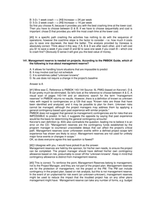 B: 3-2= 1 week crash ---> 2K$ Increase--> 2K per week
D: 5-3= 2 week crash ---> 2K$ Increase--> 1K per week
So first you choose A, because it provides you with the best crashing time at the lower cost.
Then you have to choose between D & B. If we have to choose sequentially and cost is
important: chose D that provides you with the most crash time at the lower cost.
[#3] In a specific path crashing the activities has nothing to do with the sequence of
operations; however the cost/time slope is the factor to consider - i.e. how much it costs
you to save one day/week; the least the better. The analysis provided by Vanessa is
absolutely correct. Think about it this way: if A, B & D are after each other, and it will cost
you $1 to save a week if you crash D and $2 to save one week if you crash B – which one
to crash first? Obviously D sense it will give you the best value of money.
141. Management reserve is needed on projects. According to the PMBOK Guide, which of
the following is true about management reserve?
A. It allows for handling future situations that are impossible to predict
B. It may involve cost but not schedule
C. It is sometimes called "unknown knowns"
D. Its use does not require a change in the project's baseline
Answer is A
[#1] Mine was C, Reference is PMBOK 143-144 Source: IIL PMIQ (based on Kerzner). D &
B can pretty much be eliminated. So let's look at the reference to choose between A & C. A
visual scan of pages 143-144 and an electronic search for the term "management
reserves" in PMBOK returns no results. However, there is a definition of known vs unknown
risks with regard to contingencies on p.129 that says "Known risks are those that have
been identified and analyzed, and it may be possible to plan for them. Unknown risks
cannot be managed, although the project managers may address them by applying a
general contingency based upon past experience with similar projects."
PMBOK does not suggest that general (ie management) contingencies are for risks that are
IMPOSSIBLE to predict. In fact, it suggests the opposite by saying that past experience
would be the basis for determining the general contingency amounts!
Kerzner's own definition (p. 833) also contradicts the question, leading me to believe it is an
error on the CD: "Management reserves are the contingency funds established by the
program manager to counteract unavoidable delays that can affect the project's critical
path. Management reserves cover unforeseen events within a defined project scope taht
experience has shown are likely to occur. Management reserves are not used for unlikely
major force events or changes in scope."
OK, so does everyone agree this test question is flawed?
[#2] I disagree with you. I would have picked A as the answer.
Management reserves are held by the sponsor, for his/her own needs, to ensure the project
can be completed. The project manager should have defined his/her own contingency
allowance based on risk, presumably to cover off the “unknown-knowns”. Keep in mind that
contingency allowance is distinct from management reserve.
[#3] This is correct. To reinforce the point, Management Reserves belong to management,
not to the Project Manager, and they are not part of the project plan. Management reserves
are for the protection of management, not the project or the PM. The PM can include
contingency in the project plan, based on risk analysis, but this is not management reserve.
In the event of an unplanned-for risk event (an unknown-unknown), management reserves
might be used to reduce the impact that the troubled project has on any other plans
management might have. Management reserve can take any number of forms, e.g. budget
 