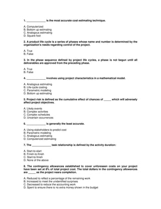 1. _____________ is the most accurate cost estimating technique.
A. Computerized
B. Bottom up estimating
C. Analogous estimating
D. Square foot
2. A product life cycle is a series of phases whose name and number is determined by the
organization's needs regarding control of the project.
A. True
B. False
3. In the phase sequence defined by project life cycles, a phase is not begun until all
deliverables are approved from the preceding phase.
A. True
B. False
4. _____________ involves using project characteristics in a mathematical model.
A. Analogous estimating
B. Life-cycle costing
C. Parametric modeling
D. Bottom up estimating
5. Project risk is defined as the cumulative effect of chances of _____ which will adversely
affect project objectives.
A. Likely events
B. Complex activities
C. Complex schedules
D. Uncertain occurrences
6. _____________ is generally the least accurate.
A. Using stakeholders to predict cost
B. Parametric modeling
C. Analogous estimating
D. Computerized estimating
7. The _____________ task relationship is defined by the activity duration:
A. Start-to-start
B. Finish-to-finish
C. Start-to-finish
D. None of the above
8. The contingency allowances established to cover unforeseen costs on your project
have been set at 8% of total project cost. The total dollars in the contingency allowances
are _____ as the project nears completion.
A. Reduced to reflect a percentage of the remaining work
B. Increased to meet the unidentified surprises
C. Decreased to reduce the accounting work
D. Spent to ensure there is no extra money shown in the budget
 