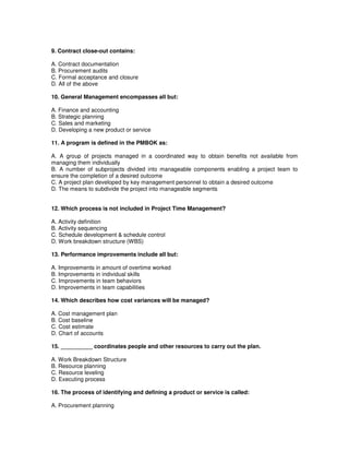 9. Contract close-out contains:
A. Contract documentation
B. Procurement audits
C. Formal acceptance and closure
D. All of the above
10. General Management encompasses all but:
A. Finance and accounting
B. Strategic planning
C. Sales and marketing
D. Developing a new product or service
11. A program is defined in the PMBOK as:
A. A group of projects managed in a coordinated way to obtain benefits not available from
managing them individually
B. A number of subprojects divided into manageable components enabling a project team to
ensure the completion of a desired outcome
C. A project plan developed by key management personnel to obtain a desired outcome
D. The means to subdivide the project into manageable segments
12. Which process is not included in Project Time Management?
A. Activity definition
B. Activity sequencing
C. Schedule development & schedule control
D. Work breakdown structure (WBS)
13. Performance improvements include all but:
A. Improvements in amount of overtime worked
B. Improvements in individual skills
C. Improvements in team behaviors
D. Improvements in team capabilities
14. Which describes how cost variances will be managed?
A. Cost management plan
B. Cost baseline
C. Cost estimate
D. Chart of accounts
15. __________ coordinates people and other resources to carry out the plan.
A. Work Breakdown Structure
B. Resource planning
C. Resource leveling
D. Executing process
16. The process of identifying and defining a product or service is called:
A. Procurement planning
 