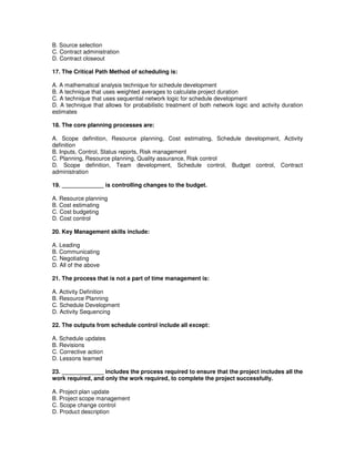 B. Source selection
C. Contract administration
D. Contract closeout
17. The Critical Path Method of scheduling is:
A. A mathematical analysis technique for schedule development
B. A technique that uses weighted averages to calculate project duration
C. A technique that uses sequential network logic for schedule development
D. A technique that allows for probabilistic treatment of both network logic and activity duration
estimates
18. The core planning processes are:
A. Scope definition, Resource planning, Cost estimating, Schedule development, Activity
definition
B. Inputs, Control, Status reports, Risk management
C. Planning, Resource planning, Quality assurance, Risk control
D. Scope definition, Team development, Schedule control, Budget control, Contract
administration
19. _____________ is controlling changes to the budget.
A. Resource planning
B. Cost estimating
C. Cost budgeting
D. Cost control
20. Key Management skills include:
A. Leading
B. Communicating
C. Negotiating
D. All of the above
21. The process that is not a part of time management is:
A. Activity Definition
B. Resource Planning
C. Schedule Development
D. Activity Sequencing
22. The outputs from schedule control include all except:
A. Schedule updates
B. Revisions
C. Corrective action
D. Lessons learned
23. _____________ includes the process required to ensure that the project includes all the
work required, and only the work required, to complete the project successfully.
A. Project plan update
B. Project scope management
C. Scope change control
D. Product description
 