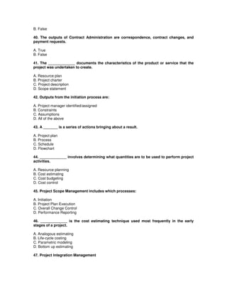 B. False
40. The outputs of Contract Administration are correspondence, contract changes, and
payment requests.
A. True
B. False
41. The _____________ documents the characteristics of the product or service that the
project was undertaken to create.
A. Resource plan
B. Project charter
C. Project description
D. Scope statement
42. Outputs from the initiation process are:
A. Project manager identified/assigned
B. Constraints
C. Assumptions
D. All of the above
43. A _______ is a series of actions bringing about a result.
A. Project plan
B. Process
C. Schedule
D. Flowchart
44. _____________ involves determining what quantities are to be used to perform project
activities.
A. Resource planning
B. Cost estimating
C. Cost budgeting
D. Cost control
45. Project Scope Management includes which processes:
A. Initiation
B. Project Plan Execution
C. Overall Change Control
D. Performance Reporting
46. _____________ is the cost estimating technique used most frequently in the early
stages of a project.
A. Analogous estimating
B. Life-cycle costing
C. Parametric modeling
D. Bottom up estimating
47. Project Integration Management
 