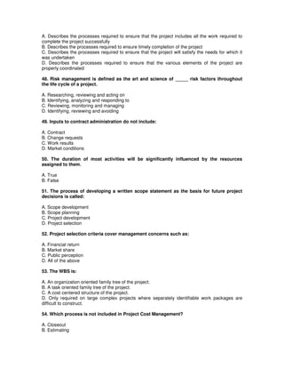 A. Describes the processes required to ensure that the project includes all the work required to
complete the project successfully
B. Describes the processes required to ensure timely completion of the project
C. Describes the processes required to ensure that the project will satisfy the needs for which it
was undertaken
D. Describes the processes required to ensure that the various elements of the project are
properly coordinated
48. Risk management is defined as the art and science of _____ risk factors throughout
the life cycle of a project.
A. Researching, reviewing and acting on
B. Identifying, analyzing and responding to
C. Reviewing, monitoring and managing
D. Identifying, reviewing and avoiding
49. Inputs to contract administration do not include:
A. Contract
B. Change requests
C. Work results
D. Market conditions
50. The duration of most activities will be significantly influenced by the resources
assigned to them.
A. True
B. False
51. The process of developing a written scope statement as the basis for future project
decisions is called:
A. Scope development
B. Scope planning
C. Project development
D. Project selection
52. Project selection criteria cover management concerns such as:
A. Financial return
B. Market share
C. Public perception
D. All of the above
53. The WBS is:
A. An organization oriented family tree of the project.
B. A task oriented family tree of the project.
C. A cost centered structure of the project.
D. Only required on large complex projects where separately identifiable work packages are
difficult to construct.
54. Which process is not included in Project Cost Management?
A. Closeout
B. Estimating
 