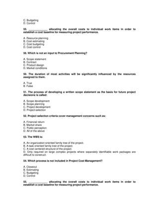 C. Budgeting
D. Control
55. _____________ allocating the overall costs to individual work items in order to
establish a cost baseline for measuring project performance.
A. Resource planning
B. Cost estimating
C. Cost budgeting
D. Cost control
56. Which is not an input to Procurement Planning?
A. Scope statement
B. Contract
C. Product design
D. Market conditions
50. The duration of most activities will be significantly influenced by the resources
assigned to them.
A. True
B. False
51. The process of developing a written scope statement as the basis for future project
decisions is called:
A. Scope development
B. Scope planning
C. Project development
D. Project selection
52. Project selection criteria cover management concerns such as:
A. Financial return
B. Market share
C. Public perception
D. All of the above
53. The WBS is:
A. An organization oriented family tree of the project.
B. A task oriented family tree of the project.
C. A cost centered structure of the project.
D. Only required on large complex projects where separately identifiable work packages are
difficult to construct.
54. Which process is not included in Project Cost Management?
A. Closeout
B. Estimating
C. Budgeting
D. Control
55. _____________ allocating the overall costs to individual work items in order to
establish a cost baseline for measuring project performance.
 