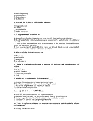 A. Resource planning
B. Cost estimating
C. Cost budgeting
D. Cost control
56. Which is not an input to Procurement Planning?
A. Scope statement
B. Contract
C. Product design
D. Market conditions
57. A project can best be defined as:
A. Series of non-related activities designed to accomplish single and multiple objectives.
B. Coordinated effort of related activities designed to accomplish a goal without a well-established
end point.
C. Cradle-to-grave activities which must be accomplished in less than one year and consumes
human and non-human resources.
D. "Any undertaking with a definable time frame, well-defined objectives, and consumes both
human and non-human resources with certain constraints."
58. Characteristics of project phases are:
A. Milestones
B. Deliverables
C. Activities
D. All of the above
59. Which is a phased budget used to measure and monitor cost performance on the
project?
A. Cost baseline
B. Project schedule
C. Cost management plan
D. EAC
60. Project risk is characterized by three factors: _____.
A. Severity of impact, duration of impact and cost of impact
B. Identification, type of risk category and probability of impact
C. Risk event, risk probability and the amount at stake
D. Occurrence, frequency and cost
61. A project is defined in the PMBOK as:
A. A process of considerable scope that implements a plan
B. A group of ideas managed in a coordinated way to obtain a desired outcome
C. A temporary endeavor undertaken to create a unique product or service
D. A collection of activities with a beginning and an end
62. Which of the following is best for handling cross-functional project needs for a large,
complex project?
A. A strong matrix organization
 