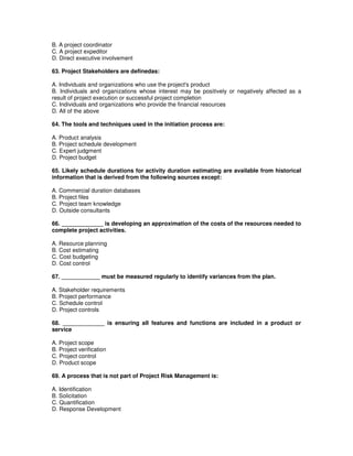 B. A project coordinator
C. A project expeditor
D. Direct executive involvement
63. Project Stakeholders are definedas:
A. Individuals and organizations who use the project's product
B. Individuals and organizations whose interest may be positively or negatively affected as a
result of project execution or successful project completion
C. Individuals and organizations who provide the financial resources
D. All of the above
64. The tools and techniques used in the initiation process are:
A. Product analysis
B. Project schedule development
C. Expert judgment
D. Project budget
65. Likely schedule durations for activity duration estimating are available from historical
information that is derived from the following sources except:
A. Commercial duration databases
B. Project files
C. Project team knowledge
D. Outside consultants
66. _____________ is developing an approximation of the costs of the resources needed to
complete project activities.
A. Resource planning
B. Cost estimating
C. Cost budgeting
D. Cost control
67. ____________ must be measured regularly to identify variances from the plan.
A. Stakeholder requirements
B. Project performance
C. Schedule control
D. Project controls
68. _____________ is ensuring all features and functions are included in a product or
service
A. Project scope
B. Project verification
C. Project control
D. Product scope
69. A process that is not part of Project Risk Management is:
A. Identification
B. Solicitation
C. Quantification
D. Response Development
 