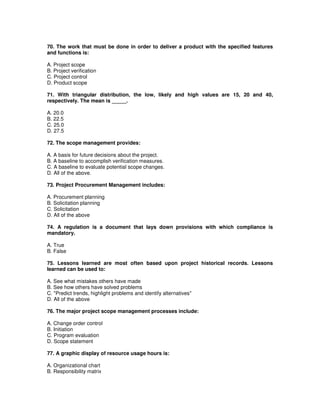 70. The work that must be done in order to deliver a product with the specified features
and functions is:
A. Project scope
B. Project verification
C. Project control
D. Product scope
71. With triangular distribution, the low, likely and high values are 15, 20 and 40,
respectively. The mean is _____.
A. 20.0
B. 22.5
C. 25.0
D. 27.5
72. The scope management provides:
A. A basis for future decisions about the project.
B. A baseline to accomplish verification measures.
C. A baseline to evaluate potential scope changes.
D. All of the above.
73. Project Procurement Management includes:
A. Procurement planning
B. Solicitation planning
C. Solicitation
D. All of the above
74. A regulation is a document that lays down provisions with which compliance is
mandatory.
A. True
B. False
75. Lessons learned are most often based upon project historical records. Lessons
learned can be used to:
A. See what mistakes others have made
B. See how others have solved problems
C. "Predict trends, highlight problems and identify alternatives"
D. All of the above
76. The major project scope management processes include:
A. Change order control
B. Initiation
C. Program evaluation
D. Scope statement
77. A graphic display of resource usage hours is:
A. Organizational chart
B. Responsibility matrix
 