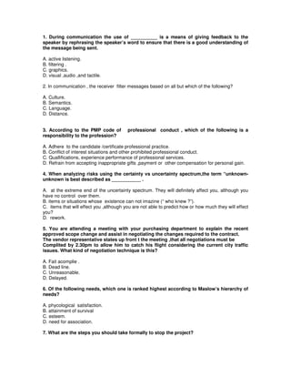 1. During communication the use of __________ is a means of giving feedback to the
speaker by rephrasing the speaker’s word to ensure that there is a good understanding of
the message being sent.
A. active listening.
B. filtering .
C. graphics.
D. visual ,audio ,and tactile.
2. In communication , the receiver filter messages based on all but which of the following?
A. Culture.
B. Semantics.
C. Language.
D. Distance.
3. According to the PMP code of professional conduct , which of the following is a
responsibility to the profession?
A. Adhere to the candidate /certificate professional practice.
B. Conflict of interest situations and other prohibited professional conduct.
C. Quallifications, experience performance of professional services.
D. Refrain from accepting inappropriate gifts ,payment or other compensation for personal gain.
4. When analyzing risks using the certainty vs uncertainty spectrum,the term “unknown-
unknown is best described as ___________ .
A. at the extreme end of the uncertainty spectrum. They will definitely affect you, although you
have no control over them.
B. items or situations whose existence can not imazine (“ who knew ?”).
C. items that will effect you ,although you are not able to predict how or how much they will effect
you?
D. rework.
5. You are attending a meeting with your purchasing department to explain the recent
approved scope change and assist in negotiating the changes required to the contract.
The vendor representative states up front t the meeting ,that all negotiations must be
Complited by 2.30pm to allow him to catch his flight considering the current city traffic
issues. What kind of negotiation technique is this?
A. Fait acomplie .
B. Dead line.
C. Unreasonable.
D. Delayed.
6. Of the following needs, which one is ranked highest according to Maslow’s hierarchy of
needs?
A. phycological satisfaction.
B. attainment of survival
C. esteem.
D. need for association.
7. What are the steps you should take formally to stop the project?
 