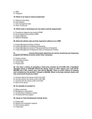 C. WBS
D. Histogram
78. Which is an input to resource planning?
A. Historical information
B. Cost baseline
C. Cost management plan
D. Chart of accounts
79. Which tools or techniques are not used in activity sequencing?
A. Precedence diagramming method (PDM)
B. Arrow diagramming method (ADM)
C. Expert judgment
D. Network templates
80. Name the ethical code you'll be required to adhere to as a PMP.
A. Project Management Policy of Ethics
B. Project Management Professional Standards
C. Project Management Code of Professional Ethics & Standards
D. Project Management Professional Code of Professional Conduct
81. _______________ ensures that project objectives are met by monitoring and measuring
progress and taking corrective action when necessary.
A. Project controls
B. Controlling process
C. Control logs
D. Project chart
82. You have a choice of accepting a fixed price contract for $115,000 with a liquidated
damages clause or $100,000 without the clause. There is a 60% chance your cost will be
$90,000 and a 40% chance your cost will be $80,000. There is a 98% chance of meeting
your schedule but the penalty if missed is $50,000. Which is the best contract choice and
how much profit would you make?
A. Contract without the clause; profit is $14,000
B. Contract without the clause; profit is $27,980
C. Contract with the clause; profit is $14,000
D. None of the above
83. An example of a project is:
A. Billing customers
B. Managing an organization
C. Constructing a building or facility
D. Providing technical support
84. Inputs to Team Development include all but
A. Project staff
B. Reward and recognition systems
C. Performance reports
D. Project plan
 