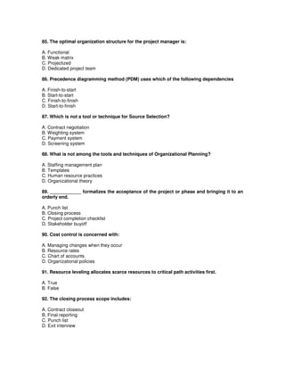 85. The optimal organization structure for the project manager is:
A. Functional
B. Weak matrix
C. Projectized
D. Dedicated project team
86. Precedence diagramming method (PDM) uses which of the following dependencies
A. Finish-to-start
B. Start-to-start
C. Finish-to-finish
D. Start-to-finish
87. Which is not a tool or technique for Source Selection?
A. Contract negotiation
B. Weighting system
C. Payment system
D. Screening system
88. What is not among the tools and techniques of Organizational Planning?
A. Staffing management plan
B. Templates
C. Human resource practices
D. Organizational theory
89. ____________ formalizes the acceptance of the project or phase and bringing it to an
orderly end.
A. Punch list
B. Closing process
C. Project completion checklist
D. Stakeholder buyoff
90. Cost control is concerned with:
A. Managing changes when they occur
B. Resource rates
C. Chart of accounts
D. Organizational policies
91. Resource leveling allocates scarce resources to critical path activities first.
A. True
B. False
92. The closing process scope includes:
A. Contract closeout
B. Final reporting
C. Punch list
D. Exit interview
 