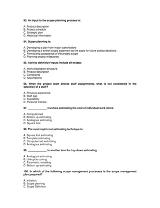 93. An input to the scope planning process is:
A. Product description
B. Project schedule
C. Strategic plan
D. Historical information
94. Scope planning is:
A. Developing a plan from major stakeholders
B. Developing a written scope statement as the basis for future project decisions
C. Formalizing acceptance of the project scope
D. Planning project milestones
95. Activity definition inputs include all except:
A. Work breakdown structure
B. Product description
C. Constraints
D. Assumptions
96. When the project team directs staff assignments, what is not considered in the
selection of a staff?
A. Previous experience
B. Staff age
C. Availability
D. Personal interest
97. _____________ involves estimating the cost of individual work items:
A. Computerized
B. Bottom up estimating
C. Analogous estimating
D. Square foot
98. The most rapid cost estimating technique is:
A. Square foot estimating
B. Template estimating
C. Computerized estimating
D. Analogous estimating
99. _____________ is another term for top down estimating.
A. Analogous estimating
B. Life-cycle costing
C. Parametric modeling
D. Bottom up estimating
100. In which of the following scope management processes is the scope management
plan prepared?
A. Initiation
B. Scope planning
C. Scope Definition
 