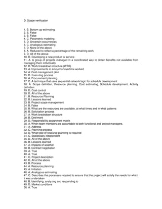 D. Scope verification
1. B. Bottom up estimating
2. B. False
3. B. False
4. C. Parametric modeling
5. D. Uncertain occurrences
6. C. Analogous estimating
7. D. None of the above
8. A. Reduced to reflect a percentage of the remaining work
9. D. All of the above
10. D. Developing a new product or service
11. A. A group of projects managed in a coordinated way to obtain benefits not available from
managing them individually
12. D. Work breakdown structure (WBS)
13. A. Improvements in amount of overtime worked
14. A. Cost management plan
15. D. Executing process
16. A. Procurement planning
17. C. A technique that uses sequential network logic for schedule development
18. A. Scope definition, Resource planning, Cost estimating, Schedule development, Activity
definition
19. D. Cost control
20. D. All of the above
21. B. Resource Planning
22. B. Lessons learned
23. B. Project scope management
24. B. False
25. B. What are the resources are available, at what times and in what patterns
26. B. Solicitation process
27. A. Work breakdown structure
28. B. Detriment
29. D. Responsibility assignment matrix
30. A. When team members are acountable to both functional and project managers.
31. A. Address
32. C. Planning process
33. D. What type of resource planning is required
34. C. Statistically independent
35. D. All of the above
36. B. Lessons learned
37. A. Impacts of weather
38. B. Contract negotiation
39. A. True
40. A. True
41. C. Project description
42. D. All of the above
43. B. Process
44. A. Resource planning
45. A. Initiation
46. A. Analogous estimating
47. C. Describes the processes required to ensure that the project will satisfy the needs for which
it was undertaken
48. B. Identifying, analyzing and responding to
49. D. Market conditions
50. A. True
 