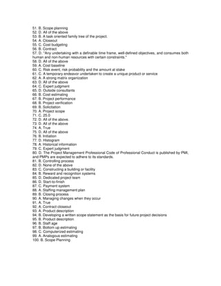 51. B. Scope planning
52. D. All of the above
53. B. A task oriented family tree of the project.
54. A. Closeout
55. C. Cost budgeting
56. B. Contract
57. D. "Any undertaking with a definable time frame, well-defined objectives, and consumes both
human and non-human resources with certain constraints."
58. D. All of the above
59. A. Cost baseline
60. C. Risk event, risk probability and the amount at stake
61. C. A temporary endeavor undertaken to create a unique product or service
62. A. A strong matrix organization
63. D. All of the above
64. C. Expert judgment
65. D. Outside consultants
66. B. Cost estimating
67. B. Project performance
68. B. Project verification
69. B. Solicitation
70. A. Project scope
71. C. 25.0
72. D. All of the above.
73. D. All of the above
74. A. True
75. D. All of the above
76. B. Initiation
77. D. Histogram
78. A. Historical information
79. C. Expert judgment
80. D. The Project Management Professional Code of Professional Conduct is published by PMI,
and PMPs are expected to adhere to its standards.
81. B. Controlling process
82. D. None of the above
83. C. Constructing a building or facility
84. B. Reward and recognition systems
85. D. Dedicated project team
86. D. Start-to-finish
87. C. Payment system
88. A. Staffing management plan
89. B. Closing process
90. A. Managing changes when they occur
91. A. True
92. A. Contract closeout
93. A. Product description
94. B. Developing a written scope statement as the basis for future project decisions
95. B. Product description
96. B. Staff age
97. B. Bottom up estimating
98. C. Computerized estimating
99. A. Analogous estimating
100. B. Scope Planning
 