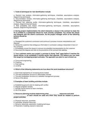 1. Tools & techniques for risk identification include
a. Decision tree analysis, information-gathering techniques, checklists, assumptions analysis,
diagramming techniques
b. Documentation reviews, information-gathering techniques, checklists, assumptions analysis,
diagramming techniques
c. Periodic risk response audits, information-gathering techniques, checklists, assumptions
analysis, diagramming techniques
d. Risk probability and impact, information-gathering techniques, checklists, assumptions
analysis, diagramming techniques
2. During project implementation the client interprets a clause in the contract to mean the
he is entitled to a substantial refund for work recently completed. You review the clause
and disagree with the client's conclusion. As the project manager which of the following
actions should be
taken?
a. Disregard the customer's conclusion and continue to process invoices interpretations and
disputes
b. Advise the customer that ambiguous information in contracts is always interpreted in favor of
the contractor
c. Immediately correct the clause to remove any possible misinterpretation by the customer
d. Document the dispute and refer to the provisions of the contract that address
3. Your customer wants your project, a process to dump "bad" eggs before it reaches the
stores helves, to be completed 5 months earlier than planned. You believe you can meet
this target by overlapping project activates. The approach you plan to use is known as:
a. Concurrent engineering
b. Crashing
c. Fast-tracking
d. Leveling
4. Which of the following statements are true about the work breakdown structure?
a. Each level represents an increasing level of detail
b. The work breakdown structure is deliverable oriented
c. The work breakdown structure is a detailed management process
d. None of the above
5. Examples of team building activities include:
a. Establishing ground rules for dealing with conflict.
b. Regular progress reviews.
c. Periodic social events for team members.
d. All of the above
6. Resource planning involves determining what ____________ resources and what
_______________ of each should be used and when they would be needed to perform
project activities.
a. Physical resources, quantities
b. Quantities, physical resources
c. Dynamic resources, parametric modeling technique
d. Parametric modeling, dynamic resources
 