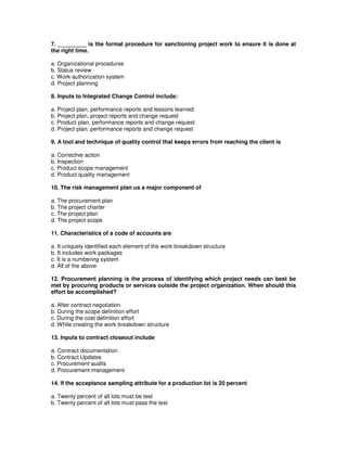 7. _________ is the formal procedure for sanctioning project work to ensure it is done at
the right time.
a. Organizational procedures
b. Status review
c. Work-authorization system
d. Project planning
8. Inputs to Integrated Change Control include:
a. Project plan, performance reports and lessons learned
b. Project plan, project reports and change request
c. Product plan, performance reports and change request
d. Project plan, performance reports and change request
9. A tool and technique of quality control that keeps errors from reaching the client is
a. Corrective action
b. Inspection
c. Product scope management
d. Product quality management
10. The risk management plan us a major component of
a. The procurement plan
b. The project charter
c. The project plan
d. The project scope
11. Characteristics of a code of accounts are
a. It uniquely identified each element of the work breakdown structure
b. It includes work packages
c. It is a numbering system
d. All of the above
12. Procurement planning is the process of identifying which project needs can best be
met by procuring products or services outside the project organization. When should this
effort be accomplished?
a. After contract negotiation
b. During the scope definition effort
c. During the cost definition effort
d. While creating the work breakdown structure
13. Inputs to contract closeout include
a. Contract documentation
b. Contract Updates
c. Procurement audits
d. Procurement management
14. If the acceptance sampling attribute for a production lot is 20 percent
a. Twenty percent of all lots must be test
b. Twenty percent of all lots must pass the test
 