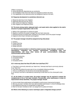 (PDM) of scheduling.
b. Using discretionary dependencies as constraints.
c. The availability of the resources which are assigned to perform the work.
d. The capabilities of the resources which are assigned to perform the work.
22. Response development is sometimes referred to as
a. Response planning & risk mitigation
b. Reponses planning and risk control
c. Risk control and response mitigation
d. Risk mitigation and response control
23. The terms strong matrix, balanced matrix, and weak matrix when applied to the matrix
structure in project organization refer to the-
a. Ability of the organization to achieve its goals
b. Degree of authority the project manager has over team resources
c. Physical proximity of project team members to one another and to the project manager
d. Degree to which team members bond together
24. The project manager should be assigned during what phase
a. Initiation
b. Project Planning
c. Scope Planning
d. Scope Definition
25. Effective communication is critical for project success. Scope changes, constraints,
assumptions, integration and interface requirements, overlapping roles and
responsibilities, and many other factors all pose communications challenges.
Communication barriers lead to –
a. Reduced productivity
b. Increased hostility
c. Low morale
d. Increased conflict
26. In what way does free float (FF) differ from total float (TF)?
a. Free float is commonly referred to as "slack time," whereas total float is commonly referred
to as "float time."
b. Free float only affects the early start of any immediately following activities.
c. There is no difference; the two terms are functionally equivalent.
d. An activity's free float is calculated by subtracting its total float from the critical path's total
float.
27. As the leader of a project team, the project manager may be required to assess the
competencies of his or her team members. Occasionally, some weaknesses or areas for
improvement will be identified. The project manager should:
a. Communicate those weaknesses and establish a performance improvement program
b. Remove any team members who have demonstrated weaknesses in critical knowledge areas
c. Hire additional resources to compensate for weak areas
d. Wait for the team members to fail in an assignment to justify termination
28. Which of the following is a tool or technique used in integrated change control?
 