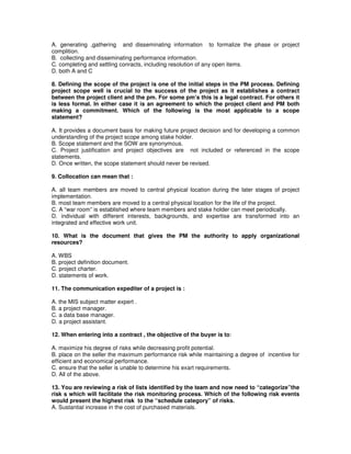 A. generating ,gathering and disseminating information to formalize the phase or project
complition.
B. collecting and disseminating performance information.
C. completing and settling conracts, including resolution of any open items.
D. both A and C
8. Defining the scope of the project is one of the initial steps in the PM process. Defining
project scope well is crucial to the success of the project as it establishes a contract
between the project client and the pm. For some pm’s this is a legal contract. For others it
is less formal. In either case it is an agreement to which the project client and PM both
making a commitment. Which of the following is the most applicable to a scope
statement?
A. It provides a document basis for making future project decision and for developing a common
understanding of the project scope among stake holder.
B. Scope statement and the SOW are synonymous.
C. Project justification and project objectives are not included or referenced in the scope
statements.
D. Once written, the scope statement should never be revised.
9. Collocation can mean that :
A. all team members are moved to central physical location during the later stages of project
implementation.
B. most team members are moved to a central physical location for the life of the project.
C. A “war room” is established where team members and stake holder can meet periodically.
D. individual with different interests, backgrounds, and expertise are transformed into an
integrated and effective work unit.
10. What is the document that gives the PM the authority to apply organizational
resources?
A. WBS
B. project definition document.
C. project charter.
D. statements of work.
11. The communication expediter of a project is :
A. the MIS subject matter expert .
B. a project manager.
C. a data base manager.
D. a project assistant.
12. When entering into a contract , the objective of the buyer is to:
A. maximize his degree of risks while decreasing profit potential.
B. place on the seller the maximum performance risk while maintaining a degree of incentive for
efficient and economical performance.
C. ensure that the seller is unable to determine his exart requirements.
D. All of the above.
13. You are reviewing a risk of lists identified by the team and now need to “categorize”the
risk s which will facilitate the risk monitoring process. Which of the following risk events
would present the highest risk to the “schedule category” of risks.
A. Sustantial increase in the cost of purchased materials.
 