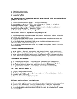 a. Organizational procedures
b. Performance measurement
c. Performance reports
d. Project plan updates
29. The main difference between the two types (ADM and PDM) of the critical path method
(CPM) of scheduling is the:
a. Arrow diagramming method (ADM) is a more accurate method.
b. Arrow diagramming method (ADM)-a deterministic method whereas the precedence
diagramming method (PDM) is a probabilistic method.
c. Precedence diagramming method (PDM) is a deterministic method whereas the arrow
diagramming method (ADM) is a probabilistic method.
d. Placement of the activity on the logic diagram line.
30. Tools and techniques of performance reporting include
a. Performance reviews, variance analysis, trend analysis, earned value analysis, information
distribution tools and techniques
b. Performance reviews, trend analysis, earned value analysis, information distribution tools
and techniques, work breakdown structure
c. Performance reviews, variance analysis, earned value analysis, external information,
information distribution tools and techniques
d. Performance reviews, variance analysis, trend analysis, earned value analysis, information
retrieval systems
31. Inputs to scope definition include
a. Scope requests, constraints, assumptions, other planning outputs, historical information
b. Scope statements, scope statement updates, other planning outputs, historical information
c. Scope statements, constraints, assumptions, other planning outputs, historical information
d. Scope statements, scope measurement plan, other planning outputs, historical information
32. Contracts may be called –
a. An agreement, a subcontract, a purchase request, memorandum of understanding
b. An agreement, a subcontract, a purchase order, understanding of purchasing request
c. An agreement, a request, a purchase order, memorandum of understanding
d. An agreement, a subcontract, a purchase order, memorandum of understanding
33. A scope change is defined as
a. Change in technical specifications
b. Modification to the agreed upon project scope as defined in the work breakdown structure
c. Change in product description
d. Change in the personnel authorization system
34. Inputs to communication planning include
a. Communication requirements, communications management plan, constraints, assumptions
b. Communication requirements, communications technology, constraints, assumptions
c. Performance measurement documentation, project archives, constraints, assumptions
d. Performance measurement documentation, project archives, performance reports, change
request procedures
 