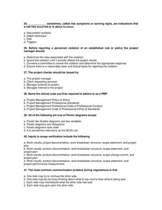 35. ____________ sometimes, called risk symptoms or warning signs, are indications that
a risk has occurred or is about to occur.
a. Assumption analysis
b. Delphi technique
c. Risk
d. Triggers
36. Before reporting a perceived violation of an established rule or policy the project
manager should:
a. Determine the risks associated with the violation
b. Ignore the violation until it actually affects the project results
c. Convene a committee to review the violation and determine the appropriate response
d. Ensure there is a reasonably clear and factual basis for reporting the violation
37. The project charter should be issued by
a. The project manager
b. Client requesting services
c. Manager external to project
d. Manager internal to the project
38. Name the ethical code you'll be required to adhere to as a PMP
a. Project Management Policy of Ethics
b. Project Management Professional Standards
c. Project Management Professional Code of Professional Conduct
d. Project Management Code of Professional Ethics & Standards
39. All of the following are true of Pareto diagrams except
a. Pareto like Scatter diagrams use two variables
b. Pareto diagrams are histograms
c. Pareto diagrams rank order
d. It is sometimes referred to as the 80/20 rule
40. Inputs to scope verification include the following
a. Work results, project documentation, work breakdown structure, scope statement, and project
plan
b. Work results, product documentation, work breakdown structure, scope statement, and
project plan
c. Work results, product documentation, work breakdown structure, scope change control, and
project plan
d. Work results, product documentation, work breakdown structure, scope statement, and
project performance measurement
41. The most common communication problem during negotiations is that
a. One side may try to confuse the other side
d. One side may be too busy thinking about what to say next to hear what is being said
c. Each side may misinterpret what the other side has said
d. Each side may give upon the other side
 
