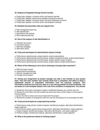 42. Outputs of Integrated Change Control include:
a. Project plan updates, corrective action and lessons learned
b. Project plan updates, performance updates and lessons learned
c. Project plan updates, corrective action and work breakdown structure
d. Project plan updates, corrective action and progress meetings
43. Residual and secondary risks are outputs from
a. Risk management planning
b. Risk identification
c. Quantitative risk analysis
d. Risk response planning
44. One of the outputs of risk identification is
a. Potential risk events
b. Corrective actions
c. Alternate strategies
d. Alternative action
45. Tools and techniques for administrative closure include
a. Performance reporting tools, project reports, project presentations
b. Performance reporting tools and techniques, project management skills, project presentations
c. Performance reporting tools and techniques, project reports, project analysis
d. Performance reporting tools and techniques, project reports, project presentations
46. Which of the following is not a tool or technique of project plan execution?
a. PM Information system
b. Organizational procedures
c. General management skills
d. Change control system
47. During your assignment as project manager you add a new member to your project
team. This new team member was recently hired from a competitor and offers to share a
substantial amount of proprietary information from his previous company. This
information could put you and your team in a very strong position for future business. You
are aware of a non-compete clause in the new hire's condition of employment. You should:
a. Accept the information and agree to keep it confidential between you and the new hire.
b. Review the information and only accept only what may have a direct impact on the project's
financial status.
c. Ignore the offer to share and move forward with the project
d. Review the condition of employment with the new hire and advise her to reconsider the offer.
48. Tools and techniques for scope planning include
a. Performance measurement, product analysis, benefit/cost analysis, alternative identification,
expert judgment
b. Performance reports, performance measurement, alternative identification, expert judgment
c. Project analysis, benefit/cost analysis, alternative identification, and expert judgment
d. Product analysis, benefit/cost analysis, alternative identification, expert judgment
49. What is the preferred method of verifying scope?
 