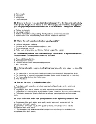 a. Work results
b. Inspection
c. Acceptance
d. Lessons learned
50. One way to shorten your project schedule is to assign three developers to each activity
in the project design phase instead of two. Although you are considering this approach,
your design phase project team would double in size as a result. This approach tends to –
a. Reduce productivity
b. Increase productivity
c. Reduce the need for quality auditing, thereby reducing overall resource costs
d. Improve production proportionately more than the increase in resources
51. What is the work breakdown structure typically used for?
a. To define the project schedule
b. To define who is responsible for completing a task
c. To manage scope change
d. As the basis for organizing and defining the total scope of the project
52. To the extent possible, final contract language should reflect all agreements reached.
Subjects usually covered contract financing, price and
a. Responsibilities/authorities
b. Applicable terms and law
c. Technical and business management approaches
d. All of the above
53. In the first attempt in resource leveling the project schedule, what would you expect to
occur?
a. For the number of required resources to increase during certain time periods of the project.
b. For the number of required resources to decrease during certain time periods of the project.
c. For the overall project duration to increase.
d. All of the above.
54. What are the inputs to project Plan Execution?
a. Project plan, work breakdown structure, organizational policies, preventive action and
corrective action
b. Project plan, work results, change requests, preventive action and corrective action
c. Project skills, supporting detail, organizational policies, preventive action and lessons learned
d. Project plan, supporting detail, organizational policies, preventive action and corrective
action
55. Scope verification differs from quality control in that it is primarily concerned with
a. Acceptance of the work results while quality control is primarily concerned with the
correctness of the work results.
b. Correctness of the work results while quality control is primarily concerned with the
acceptance of the work results.
c. Completeness of the work results while quality control is primarily concerned with the
acceptance of the work results.
 