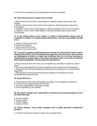 d. That all items requested in the scope statement have been completed
56. Tools and techniques of quality control include
a. Benchmarking, control charts, Pareto diagrams, statistical sampling, flow-charts, trend
analysis
b. Design of experiments, control charts, Pareto diagrams, statistical sampling, flow-charts,
trend analysis
c. Inspection, control charts, Pareto diagrams, statistical sampling, flow-charts, trend analysis
d. Inspection, control charts, Pareto diagrams, statistical sampling, quality audits, quality
improvements
57. In the closing phase of your project, a number of administrative issues must be
completed. A concern is to assess project effectiveness. One way to accomplish this task
is to---
a. Prepare a performance report
b. Perform an inspection
c. Hold a performance review
d. Conduct a procurement audit
58. A person's negotiating skills/temperament certainly are influenced by his/her culture.
However,other factors, such as education and experience, also are at work. And over time,
an individualwho is living in a culture that is different from his or her own may take on
characteristics of thenew culture. This person may behave from a new frame of reference.
With respect tonegotiation, this illustrates the importance of-
a. Always looking at those with whom you are negotiating as members of a particular cultural
group
b. Becoming overly dependent on cultural knowledge as the cornerstone for all negotiations
c. Recognizing that cultural stereotyping should be used as a starting point for all international
negotiations
d. Moving beyond cultural stereotyping and seeing people as individuals with unique
personality traits and experiences
59. Scope definition is
a. Subdividing the major project deliverables into smaller, more manageable components
b. Involves communicating changes with the client
c. Is the sole responsibility of the project manager
d. Is the responsibility of the expeditor
60. As a project manager your responsible for maintaining and ensuring integrity for all of
the following except
a. Personal integrity
b. Project integrity
c. Product integrity
d. Integrity of others
61. During closeout, many project managers tend to delay personnel reassignment
because –
a. The team members do not want to move on to new assignments
 