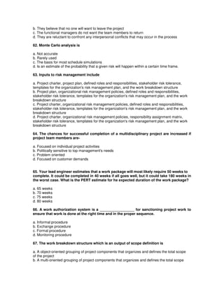 b. They believe that no one will want to leave the project
c. The functional managers do not want the team members to return
d. They are reluctant to confront any interpersonal conflicts that may occur in the process
62. Monte Carlo analysis is
a. Not accurate
b. Rarely used
c. The basis for most schedule simulations
d. Is an estimate of the probability that a given risk will happen within a certain time frame.
63. Inputs to risk management include
a. Project charter, project plan, defined roles and responsibilities, stakeholder risk tolerance,
templates for the organization's risk management plan, and the work breakdown structure
b. Project plan, organizational risk management policies, defined roles and responsibilities,
stakeholder risk tolerance, templates for the organization's risk management plan, and the work
breakdown structure
c. Project charter, organizational risk management policies, defined roles and responsibilities,
stakeholder risk tolerance, templates for the organization's risk management plan, and the work
breakdown structure
d. Project charter, organizational risk management policies, responsibility assignment matrix,
stakeholder risk tolerance, templates for the organization's risk management plan, and the work
breakdown structure
64. The chances for successful completion of a multidisciplinary project are increased if
project team members are-
a. Focused on individual project activities
b. Politically sensitive to top management's needs
c. Problem oriented
d. Focused on customer demands
65. Your lead engineer estimates that a work package will most likely require 50 weeks to
complete. It could be completed in 40 weeks if all goes well, but it could take 180 weeks in
the worst case. What is the PERT estimate for he expected duration of the work package?
a. 65 weeks
b. 70 weeks
c. 75 weeks
d. 80 weeks
66. A work authorization system is a _________________ for sanctioning project work to
ensure that work is done at the right time and in the proper sequence.
a. Informal procedure
b. Exchange procedure
c. Formal procedure
d. Monitoring procedure
67. The work breakdown structure which is an output of scope definition is
a. A object-oriented grouping of project components that organizes and defines the total scope
of the project
b. A multi-oriented grouping of project components that organizes and defines the total scope
 