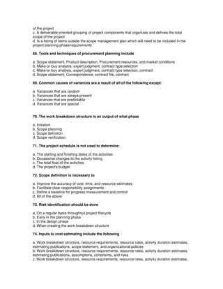 of the project
c. A deliverable-oriented grouping of project components that organizes and defines the total
scope of the project
d. Is a listing of items outside the scope management plan which will need to be included in the
project planning phase/requirements
68. Tools and techniques of procurement planning include
a. Scope statement, Product description, Procurement resources, and market conditions
b. Make-or-buy analysis, expert judgment, contract type selection
c. Make-or-buy analysis, expert judgment, contract type selection, contract
d. Scope statement, Correspondence, contract file, contract
69. Common causes of variances are a result of all of the following except:
a. Variances that are random
b. Variances that are always present
c. Variances that are predictable
d. Variances that are special
70. The work breakdown structure is an output of what phase
a. Initiation
b. Scope planning
c. Scope definition
d. Scope verification
71. The project schedule is not used to determine:
a. The starting and finishing dates of the activities.
b. Occasional changes to the activity listing.
c. The total float of the activities.
d. The project's budget.
72. Scope definition is necessary to
a. Improve the accuracy of cost, time, and resource estimates
b. Facilitate clear responsibility assignments
c. Define a baseline for progress measurement and control
d. All of the above
73. Risk identification should be done
a. On a regular basis throughout project lifecycle
b. Early in the planning phase
c. In the design phase
d. When creating the work breakdown structure
74. Inputs to cost estimating include the following
a. Work breakdown structure, resource requirements, resource rates, activity duration estimates,
estimating publications, scope statement, and organizational policies
b. Work breakdown structure, resource requirements, resource rates, activity duration estimates,
estimating publications, assumptions, constraints, and risks
c. Work breakdown structure, resource requirements, resource rates, activity duration estimates,
 
