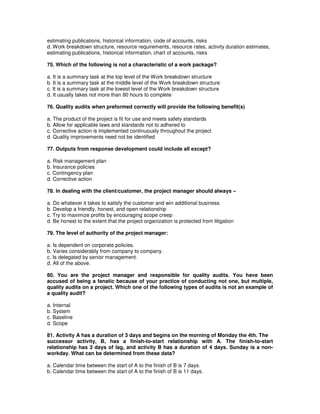 estimating publications, historical information, code of accounts, risks
d. Work breakdown structure, resource requirements, resource rates, activity duration estimates,
estimating publications, historical information, chart of accounts, risks
75. Which of the following is not a characteristic of a work package?
a. It is a summary task at the top level of the Work breakdown structure
b. It is a summary task at the middle level of the Work breakdown structure
c. It is a summary task at the lowest level of the Work breakdown structure
d. It usually takes not more than 80 hours to complete
76. Quality audits when preformed correctly will provide the following benefit(s)
a. The product of the project is fit for use and meets safety standards
b. Allow for applicable laws and standards not to adhered to
c. Corrective action is implemented continuously throughout the project
d. Quality improvements need not be identified
77. Outputs from response development could include all except?
a. Risk management plan
b. Insurance policies
c. Contingency plan
d. Corrective action
78. In dealing with the client/customer, the project manager should always –
a. Do whatever it takes to satisfy the customer and win additional business
b. Develop a friendly, honest, and open relationship
c. Try to maximize profits by encouraging scope creep
d. Be honest to the extent that the project organization is protected from litigation
79. The level of authority of the project manager:
a. Is dependent on corporate policies.
b. Varies considerably from company to company.
c. Is delegated by senior management.
d. All of the above.
80. You are the project manager and responsible for quality audits. You have been
accused of being a fanatic because of your practice of conducting not one, but multiple,
quality audits on a project. Which one of the following types of audits is not an example of
a quality audit?
a. Internal
b. System
c. Baseline
d. Scope
81. Activity A has a duration of 3 days and begins on the morning of Monday the 4th. The
successor activity, B, has a finish-to-start relationship with A. The finish-to-start
relationship has 3 days of lag, and activity B has a duration of 4 days. Sunday is a non-
workday. What can be determined from these data?
a. Calendar time between the start of A to the finish of B is 7 days.
b. Calendar time between the start of A to the finish of B is 11 days.
 