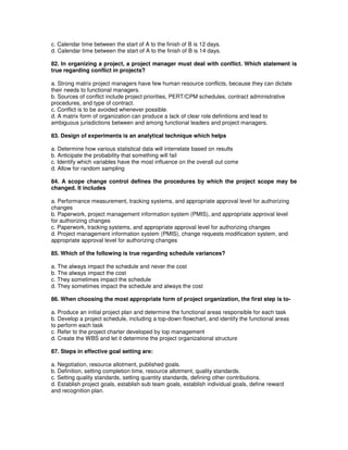 c. Calendar time between the start of A to the finish of B is 12 days.
d. Calendar time between the start of A to the finish of B is 14 days.
82. In organizing a project, a project manager must deal with conflict. Which statement is
true regarding conflict in projects?
a. Strong matrix project managers have few human resource conflicts, because they can dictate
their needs to functional managers.
b. Sources of conflict include project priorities, PERT/CPM schedules, contract administrative
procedures, and type of contract.
c. Conflict is to be avoided whenever possible.
d. A matrix form of organization can produce a lack of clear role definitions and lead to
ambiguous jurisdictions between and among functional leaders and project managers.
83. Design of experiments is an analytical technique which helps
a. Determine how various statistical data will interrelate based on results
b. Anticipate the probability that something will fail
c. Identify which variables have the most influence on the overall out come
d. Allow for random sampling
84. A scope change control defines the procedures by which the project scope may be
changed. It includes
a. Performance measurement, tracking systems, and appropriate approval level for authorizing
changes
b. Paperwork, project management information system (PMIS), and appropriate approval level
for authorizing changes
c. Paperwork, tracking systems, and appropriate approval level for authorizing changes
d. Project management information system (PMIS), change requests modification system, and
appropriate approval level for authorizing changes
85. Which of the following is true regarding schedule variances?
a. The always impact the schedule and never the cost
b. The always impact the cost
c. They sometimes impact the schedule
d. They sometimes impact the schedule and always the cost
86. When choosing the most appropriate form of project organization, the first step is to-
a. Produce an initial project plan and determine the functional areas responsible for each task
b. Develop a project schedule, including a top-down flowchart, and identify the functional areas
to perform each task
c. Refer to the project charter developed by top management
d. Create the WBS and let it determine the project organizational structure
87. Steps in effective goal setting are:
a. Negotiation, resource allotment, published goals.
b. Definition, setting completion time, resource allotment, quality standards.
c. Setting quality standards, setting quantity standards, defining other contributions.
d. Establish project goals, establish sub team goals, establish individual goals, define reward
and recognition plan.
 