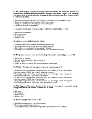 93. You are managing a project to develop nutritional soda for the "under 20" market. You
have recently heard that the client calls your progress reports the "Code of Crap" because
they seem to be written in a foreign language and incomprehensible. This situation could
have been avoided by-
a. Informing the client at the start of the project of the types of reports they will receive
b. Using risk management techniques to identify client issues
c. Hiring an expert report writer to prepare standard reports
d. Developed a communications plan
94. Investment in project development prevention is most often borne by the
a. Performing organization
b. Project manager
c. Project team
d. Product user
95. Inputs to contract administration include
a. Contracts, work results, change request and seller invoices
b. Contracts, work results, scope request and seller invoices
c. Contracts, work results, contract change control system
d. Contracts, work breakdown structure, change request and seller invoices
96. The project manager, when communicating with an action-oriented person should-
a. Be as brief as possible
b. Provide options, including the pros and cons
c. Remain patient
d. Speak as quickly to ensure that all the information is conveyed
97. What are the tools and techniques for project plan development?
a. Project planning methodology, stakeholder skills and knowledge, project management
information system (PMIS) and the work breakdown structure
b. Project planning methodology, stakeholder skills and knowledge, project management
information system (PMIS) and historical information
c. Project planning methodology, stakeholder skills and knowledge, project management
information system (PMIS) and the project plan
d. Project planning methodology, stakeholder skills and knowledge, project management
information system (PMIS) and earned value management (EVM)
98. The diagram which ranks defects in the order of frequency of occurrence, using a
histogram to depict 100 percent of the defects is called:
a. Bar chart
b. Critical path
c. Network chart
d. Pareto chart
99. Team development is based on the-
a. Individual development of each team member
b. Training provided to the project team
c. Project's organizational climate of cooperation, open communication, and trust
 