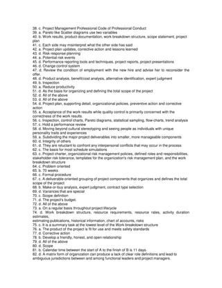 38. c. Project Management Professional Code of Professional Conduct
39. a. Pareto like Scatter diagrams use two variables
40. b. Work results, product documentation, work breakdown structure, scope statement, project
plan
41. c. Each side may misinterpret what the other side has said
42. a. Project plan updates, corrective action and lessons learned
43. d. Risk response planning
44. a. Potential risk events
45. d. Performance reporting tools and techniques, project reports, project presentations
46. d. Change control system
47. d. Review the condition of employment with the new hire and advise her to reconsider the
offer.
48. d. Product analysis, benefit/cost analysis, alternative identification, expert judgment
49. b. Inspection
50. a. Reduce productivity
51. d. As the basis for organizing and defining the total scope of the project
52. d. All of the above
53. d. All of the above
54. d. Project plan, supporting detail, organizational policies, preventive action and corrective
action
55. a. Acceptance of the work results while quality control is primarily concerned with the
correctness of the work results.
56. c. Inspection, control charts, Pareto diagrams, statistical sampling, flow-charts, trend analysis
57. c. Hold a performance review
58. d. Moving beyond cultural stereotyping and seeing people as individuals with unique
personality traits and experiences
59. a. Subdividing the major project deliverables into smaller, more manageable components
60. d. Integrity of others
61. d. They are reluctant to confront any interpersonal conflicts that may occur in the process
62. c. The basis for most schedule simulations
63. c. Project charter, organizational risk management policies, defined roles and responsibilities,
stakeholder risk tolerance, templates for the organization's risk management plan, and the work
breakdown structure
64. c. Problem oriented
65. b. 70 weeks
66. c. Formal procedure
67. c. A deliverable-oriented grouping of project components that organizes and defines the total
scope of the project
68. b. Make-or-buy analysis, expert judgment, contract type selection
69. d. Variances that are special
70. c. Scope definition
71. d. The project's budget.
72. d. All of the above
73. a. On a regular basis throughout project lifecycle
74. d. Work breakdown structure, resource requirements, resource rates, activity duration
estimates,
estimating publications, historical information, chart of accounts, risks
75. c. It is a summary task at the lowest level of the Work breakdown structure
76. a. The product of the project is fit for use and meets safety standards
77. d. Corrective action
78. b. Develop a friendly, honest, and open relationship
79. d. All of the above
80. d. Scope
81. b. Calendar time between the start of A to the finish of B is 11 days.
82. d. A matrix form of organization can produce a lack of clear role definitions and lead to
ambiguous jurisdictions between and among functional leaders and project managers.
 