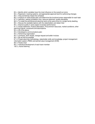 83. c. Identify which variables have the most influence on the overall out come
84. c. Paperwork, tracking systems, and appropriate approval level for authorizing changes
85. c. They sometimes impact the schedule
86. a. Produce an initial project plan and determine the functional areas responsible for each task
87. b. Definition, setting completion time, resource allotment, quality standards.
88. b. To install the plumbing and electrical work at the same time on a single family dwelling.
89. c. Discuss the available options with the stakeholders and obtain their
90. c. Improve quality in every aspect of project performance
91. b. Scope statement, Product description, Procurement resources, market conditions, other
planning outputs, constraints and assumptions
92. d. All of the above
93. d. Developed a communications plan
94. a. Performing organization
95. a. Contracts, work results, change request and seller invoices
96. a. Be as brief as possible
97. d. Project planning methodology, stakeholder skills and knowledge, project management
information system (PMIS) and earned value management (EVM)
98. d. Pareto chart
99. a. Individual development of each team member
100. a. Active listening
 